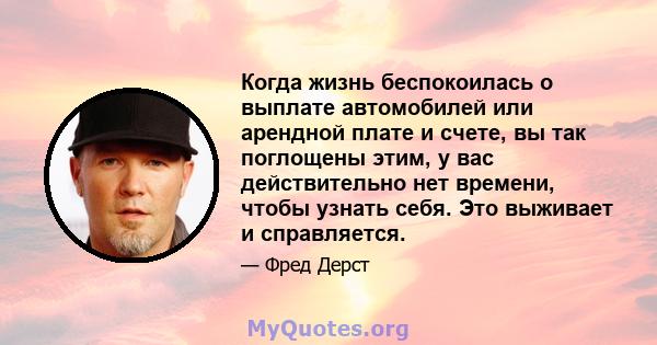 Когда жизнь беспокоилась о выплате автомобилей или арендной плате и счете, вы так поглощены этим, у вас действительно нет времени, чтобы узнать себя. Это выживает и справляется.