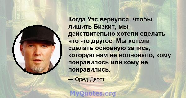 Когда Уэс вернулся, чтобы лишить Бизкит, мы действительно хотели сделать что -то другое. Мы хотели сделать основную запись, которую нам не волновало, кому понравилось или кому не понравились.