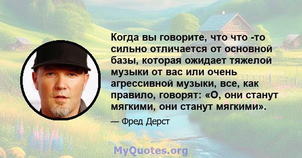 Когда вы говорите, что что -то сильно отличается от основной базы, которая ожидает тяжелой музыки от вас или очень агрессивной музыки, все, как правило, говорят: «О, они станут мягкими, они станут мягкими».