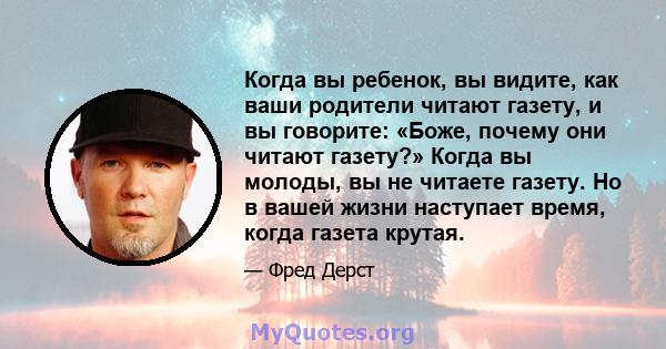 Когда вы ребенок, вы видите, как ваши родители читают газету, и вы говорите: «Боже, почему они читают газету?» Когда вы молоды, вы не читаете газету. Но в вашей жизни наступает время, когда газета крутая.