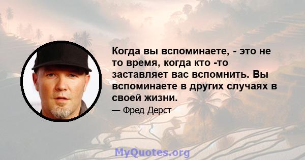 Когда вы вспоминаете, - это не то время, когда кто -то заставляет вас вспомнить. Вы вспоминаете в других случаях в своей жизни.