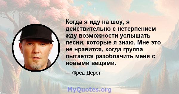 Когда я иду на шоу, я действительно с нетерпением жду возможности услышать песни, которые я знаю. Мне это не нравится, когда группа пытается разоблачить меня с новыми вещами.