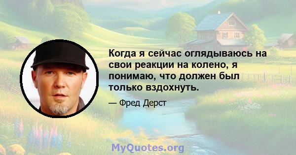 Когда я сейчас оглядываюсь на свои реакции на колено, я понимаю, что должен был только вздохнуть.