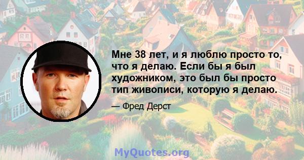 Мне 38 лет, и я люблю просто то, что я делаю. Если бы я был художником, это был бы просто тип живописи, которую я делаю.