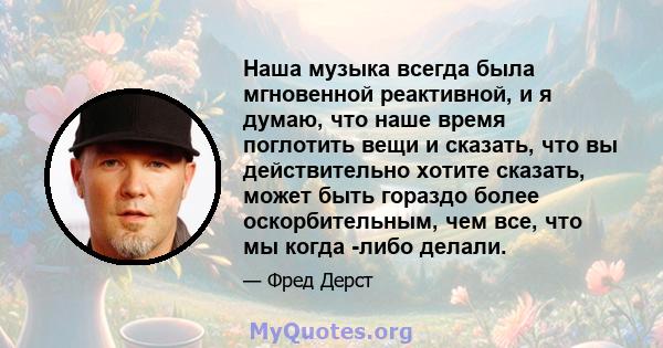 Наша музыка всегда была мгновенной реактивной, и я думаю, что наше время поглотить вещи и сказать, что вы действительно хотите сказать, может быть гораздо более оскорбительным, чем все, что мы когда -либо делали.