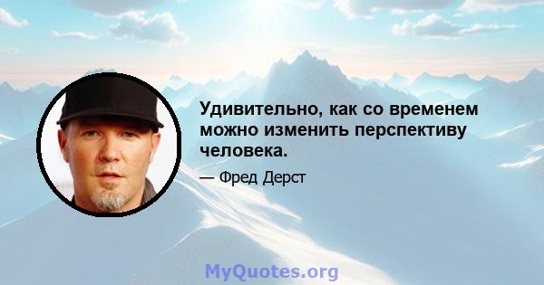 Удивительно, как со временем можно изменить перспективу человека.