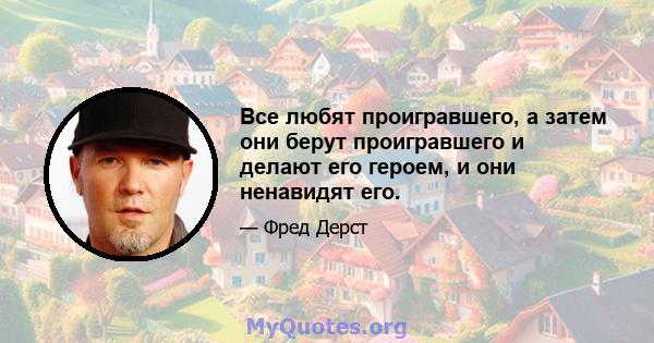 Все любят проигравшего, а затем они берут проигравшего и делают его героем, и они ненавидят его.