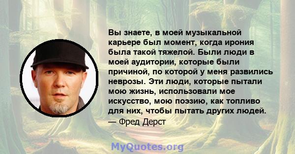 Вы знаете, в моей музыкальной карьере был момент, когда ирония была такой тяжелой. Были люди в моей аудитории, которые были причиной, по которой у меня развились неврозы. Эти люди, которые пытали мою жизнь, использовали 