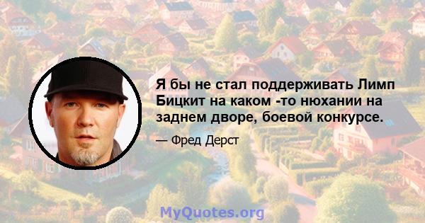 Я бы не стал поддерживать Лимп Бицкит на каком -то нюхании на заднем дворе, боевой конкурсе.