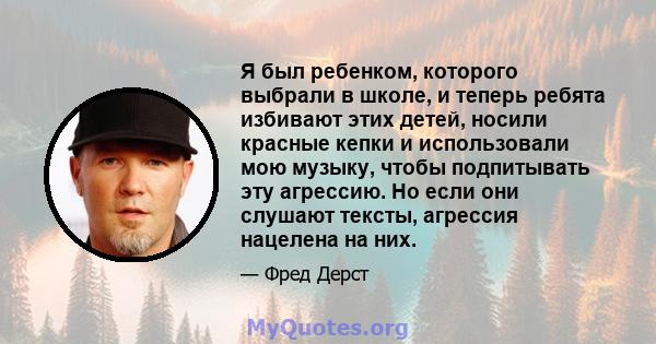 Я был ребенком, которого выбрали в школе, и теперь ребята избивают этих детей, носили красные кепки и использовали мою музыку, чтобы подпитывать эту агрессию. Но если они слушают тексты, агрессия нацелена на них.