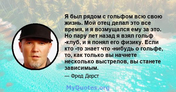 Я был рядом с гольфом всю свою жизнь. Мой отец делал это все время, и я возмущался ему за это. Но пару лет назад я взял гольф -клуб, и я понял его физику. Если кто -то знает что -нибудь о гольфе, то, как только вы