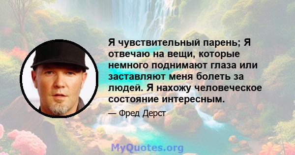 Я чувствительный парень; Я отвечаю на вещи, которые немного поднимают глаза или заставляют меня болеть за людей. Я нахожу человеческое состояние интересным.