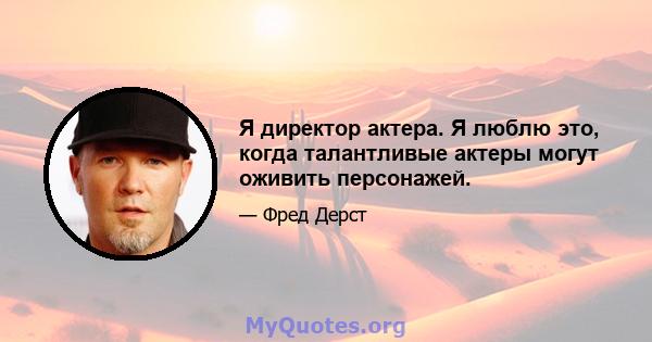 Я директор актера. Я люблю это, когда талантливые актеры могут оживить персонажей.