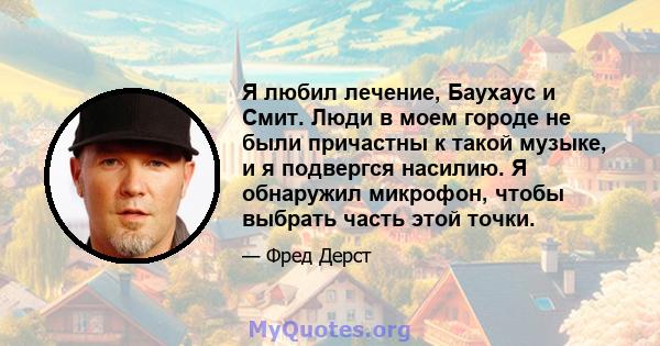 Я любил лечение, Баухаус и Смит. Люди в моем городе не были причастны к такой музыке, и я подвергся насилию. Я обнаружил микрофон, чтобы выбрать часть этой точки.