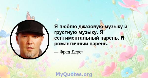 Я люблю джазовую музыку и грустную музыку. Я сентиментальный парень. Я романтичный парень.