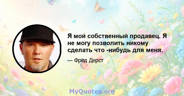 Я мой собственный продавец. Я не могу позволить никому сделать что -нибудь для меня.