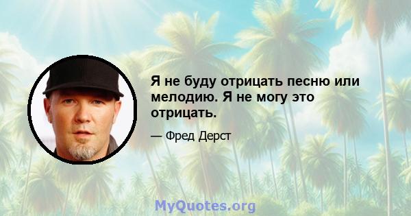 Я не буду отрицать песню или мелодию. Я не могу это отрицать.