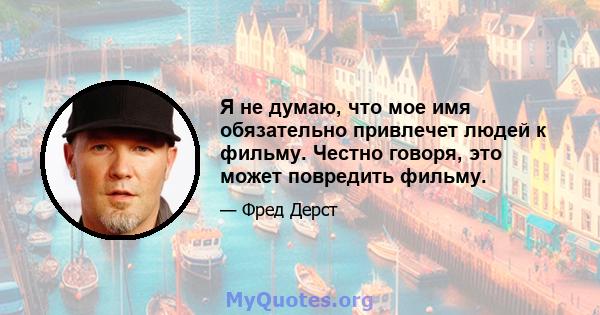 Я не думаю, что мое имя обязательно привлечет людей к фильму. Честно говоря, это может повредить фильму.