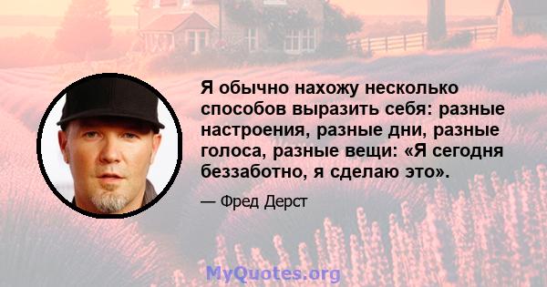 Я обычно нахожу несколько способов выразить себя: разные настроения, разные дни, разные голоса, разные вещи: «Я сегодня беззаботно, я сделаю это».