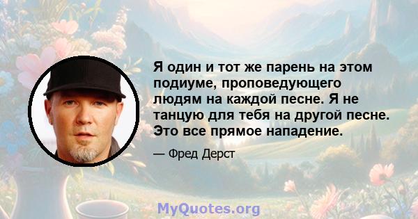 Я один и тот же парень на этом подиуме, проповедующего людям на каждой песне. Я не танцую для тебя на другой песне. Это все прямое нападение.