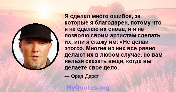 Я сделал много ошибок, за которые я благодарен, потому что я не сделаю их снова, и я не позволю своим артистам сделать их, или я скажу им: «Не делай этого». Многие из них все равно делают их в любом случае, но вам