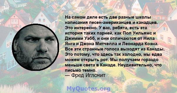 На самом деле есть две разные школы написания песен-американцев и канадцев. Это интересно. У вас, ребята, есть эта история таких парней, как Пол Уильямс и Джимми Уэбб, и они отличаются от Нила Янга и Джона Митчелла и