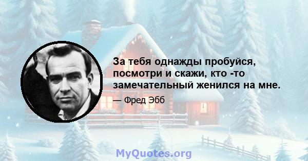 За тебя однажды пробуйся, посмотри и скажи, кто -то замечательный женился на мне.