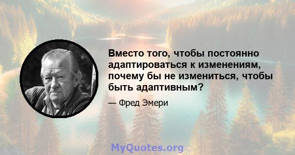 Вместо того, чтобы постоянно адаптироваться к изменениям, почему бы не измениться, чтобы быть адаптивным?