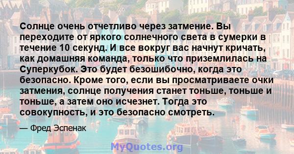 Солнце очень отчетливо через затмение. Вы переходите от яркого солнечного света в сумерки в течение 10 секунд. И все вокруг вас начнут кричать, как домашняя команда, только что приземлилась на Суперкубок. Это будет