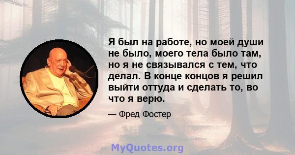 Я был на работе, но моей души не было, моего тела было там, но я не связывался с тем, что делал. В конце концов я решил выйти оттуда и сделать то, во что я верю.