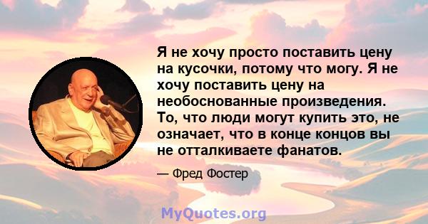 Я не хочу просто поставить цену на кусочки, потому что могу. Я не хочу поставить цену на необоснованные произведения. То, что люди могут купить это, не означает, что в конце концов вы не отталкиваете фанатов.