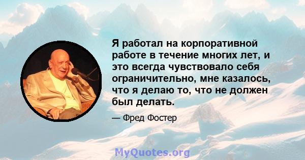 Я работал на корпоративной работе в течение многих лет, и это всегда чувствовало себя ограничительно, мне казалось, что я делаю то, что не должен был делать.