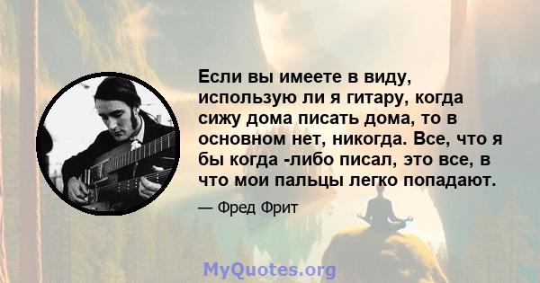 Если вы имеете в виду, использую ли я гитару, когда сижу дома писать дома, то в основном нет, никогда. Все, что я бы когда -либо писал, это все, в что мои пальцы легко попадают.