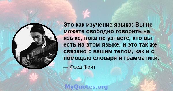 Это как изучение языка; Вы не можете свободно говорить на языке, пока не узнаете, кто вы есть на этом языке, и это так же связано с вашим телом, как и с помощью словаря и грамматики.