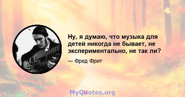 Ну, я думаю, что музыка для детей никогда не бывает, не экспериментально, не так ли?