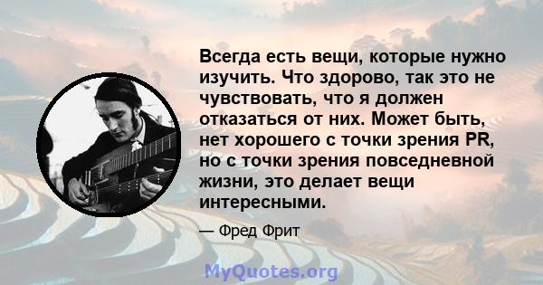 Всегда есть вещи, которые нужно изучить. Что здорово, так это не чувствовать, что я должен отказаться от них. Может быть, нет хорошего с точки зрения PR, но с точки зрения повседневной жизни, это делает вещи интересными.