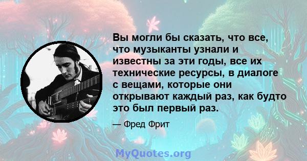 Вы могли бы сказать, что все, что музыканты узнали и известны за эти годы, все их технические ресурсы, в диалоге с вещами, которые они открывают каждый раз, как будто это был первый раз.