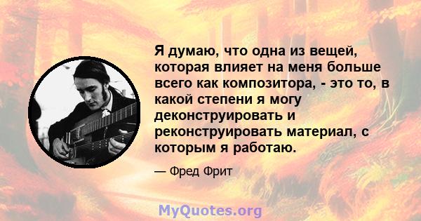 Я думаю, что одна из вещей, которая влияет на меня больше всего как композитора, - это то, в какой степени я могу деконструировать и реконструировать материал, с которым я работаю.