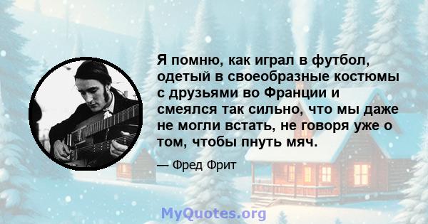 Я помню, как играл в футбол, одетый в своеобразные костюмы с друзьями во Франции и смеялся так сильно, что мы даже не могли встать, не говоря уже о том, чтобы пнуть мяч.