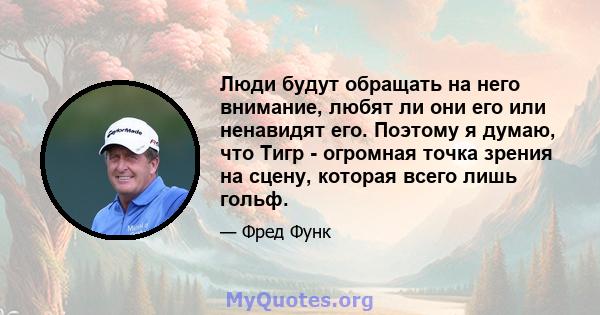 Люди будут обращать на него внимание, любят ли они его или ненавидят его. Поэтому я думаю, что Тигр - огромная точка зрения на сцену, которая всего лишь гольф.