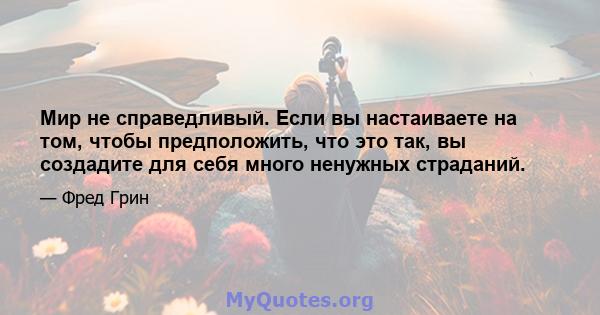 Мир не справедливый. Если вы настаиваете на том, чтобы предположить, что это так, вы создадите для себя много ненужных страданий.