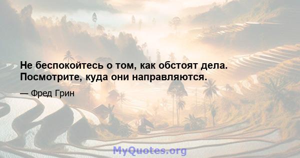 Не беспокойтесь о том, как обстоят дела. Посмотрите, куда они направляются.