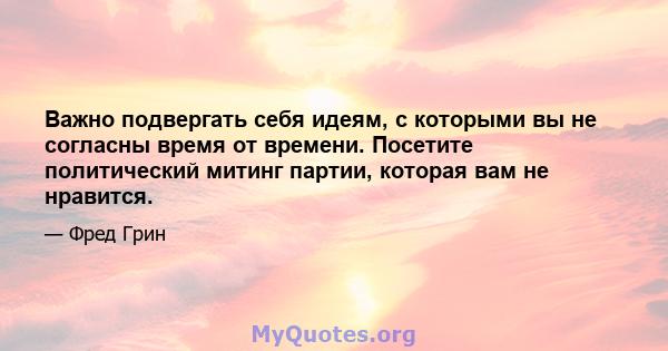 Важно подвергать себя идеям, с которыми вы не согласны время от времени. Посетите политический митинг партии, которая вам не нравится.