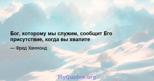 Бог, которому мы служим, сообщит Его присутствие, когда вы хвалите