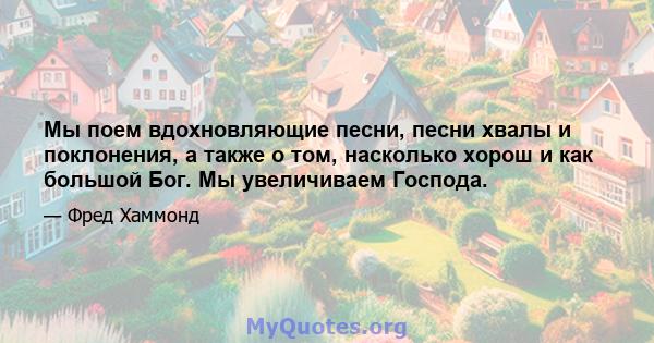 Мы поем вдохновляющие песни, песни хвалы и поклонения, а также о том, насколько хорош и как большой Бог. Мы увеличиваем Господа.