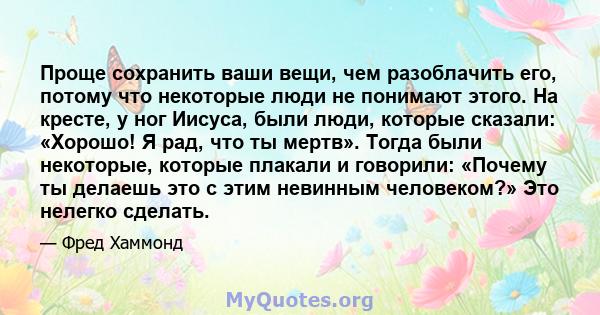 Проще сохранить ваши вещи, чем разоблачить его, потому что некоторые люди не понимают этого. На кресте, у ног Иисуса, были люди, которые сказали: «Хорошо! Я рад, что ты мертв». Тогда были некоторые, которые плакали и