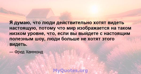 Я думаю, что люди действительно хотят видеть настоящую, потому что мир изображается на таком низком уровне, что, если вы выйдете с настоящим полезным шоу, люди больше не хотят этого видеть.