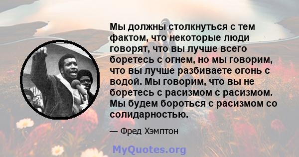 Мы должны столкнуться с тем фактом, что некоторые люди говорят, что вы лучше всего боретесь с огнем, но мы говорим, что вы лучше разбиваете огонь с водой. Мы говорим, что вы не боретесь с расизмом с расизмом. Мы будем