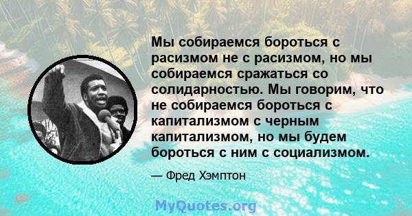 Мы собираемся бороться с расизмом не с расизмом, но мы собираемся сражаться со солидарностью. Мы говорим, что не собираемся бороться с капитализмом с черным капитализмом, но мы будем бороться с ним с социализмом.