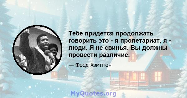 Тебе придется продолжать говорить это - я пролетариат, я - люди. Я не свинья. Вы должны провести различие.